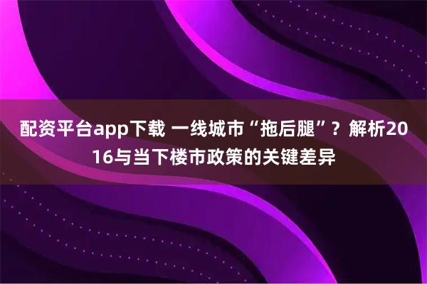 配资平台app下载 一线城市“拖后腿”？解析2016与当下楼市政策的关键差异