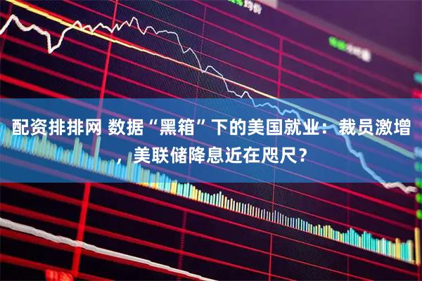 配资排排网 数据“黑箱”下的美国就业：裁员激增，美联储降息近在咫尺？