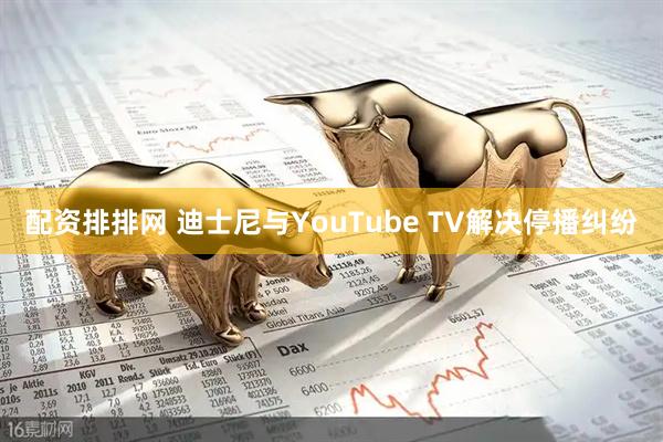 配资排排网 迪士尼与YouTube TV解决停播纠纷