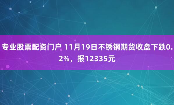 专业股票配资门户 11月19日不锈钢期货收盘下跌0.2%，报12335元