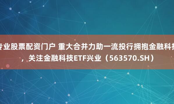 专业股票配资门户 重大合并力助一流投行拥抱金融科技，关注金融科技ETF兴业（563570.SH）