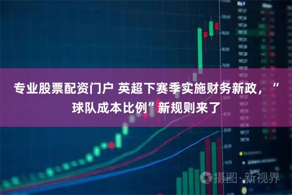 专业股票配资门户 英超下赛季实施财务新政，“球队成本比例”新规则来了