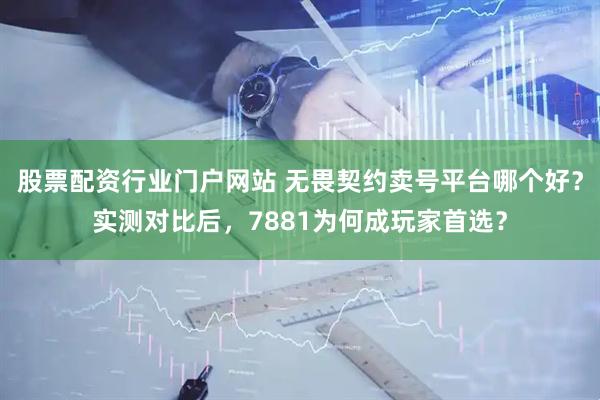 股票配资行业门户网站 无畏契约卖号平台哪个好？实测对比后，7881为何成玩家首选？