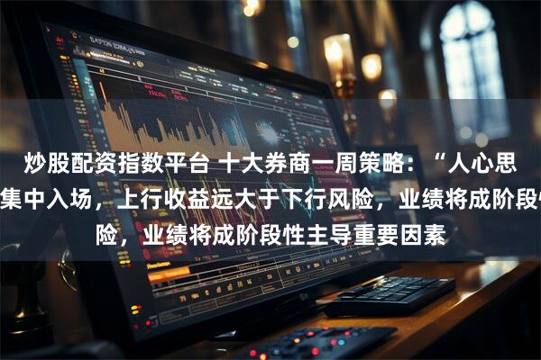 炒股配资指数平台 十大券商一周策略：“人心思涨”，踏空资金集中入场，上行收益远大于下行风险，业绩将成阶段性主导重要因素