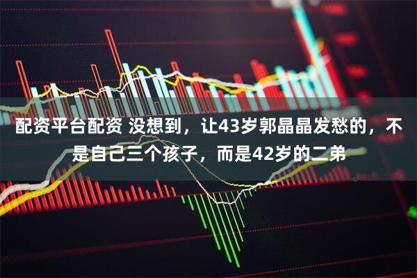 配资平台配资 没想到，让43岁郭晶晶发愁的，不是自己三个孩子，而是42岁的二弟
