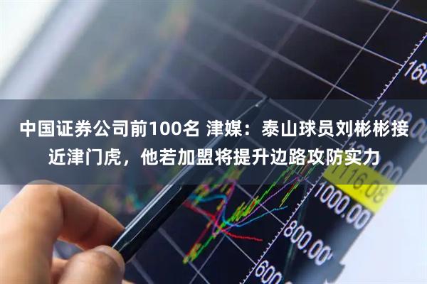 中国证券公司前100名 津媒：泰山球员刘彬彬接近津门虎，他若加盟将提升边路攻防实力