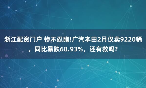 浙江配资门户 惨不忍睹!广汽本田2月仅卖9220辆，同比暴跌68.93%，还有救吗?