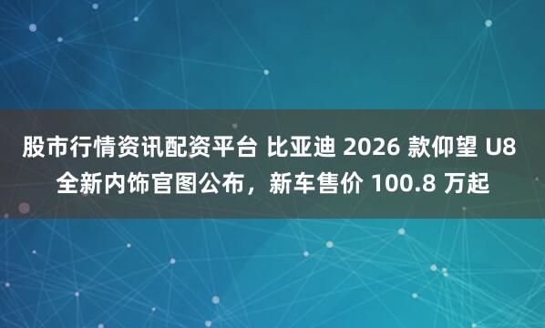 股市行情资讯配资平台 比亚迪 2026 款仰望 U8 全新内饰官图公布，新车售价 100.8 万起