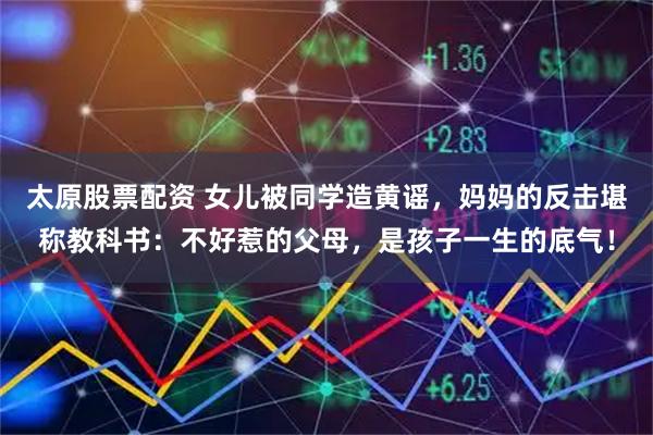 太原股票配资 女儿被同学造黄谣，妈妈的反击堪称教科书：不好惹的父母，是孩子一生的底气！