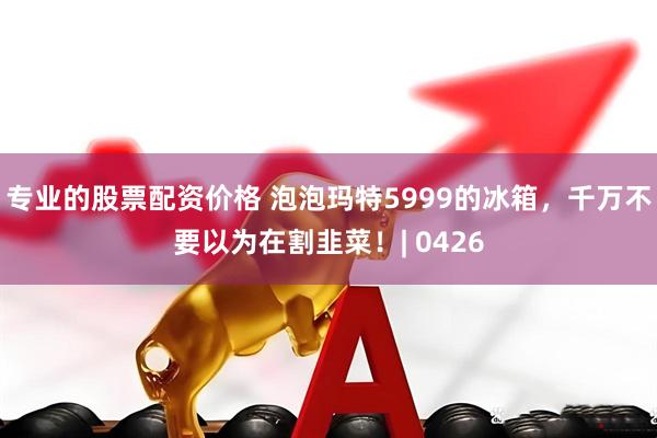 专业的股票配资价格 泡泡玛特5999的冰箱，千万不要以为在割韭菜！| 0426