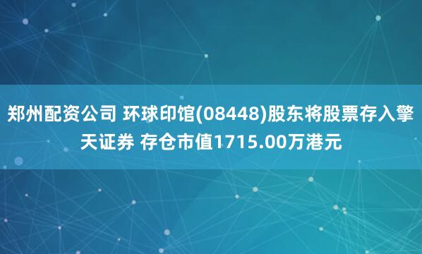 郑州配资公司 环球印馆(08448)股东将股票存入擎天证券 存仓市值1715.00万港元
