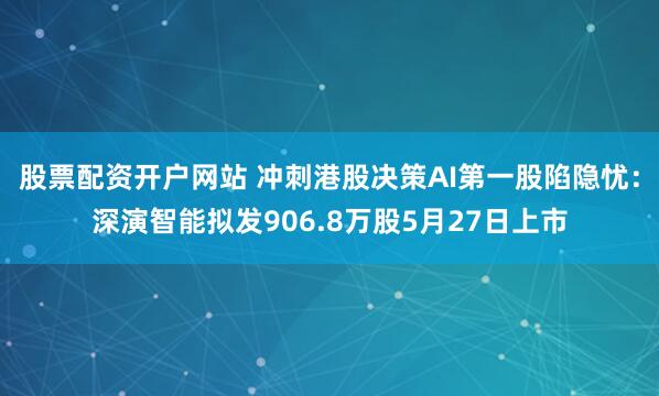 股票配资开户网站 冲刺港股决策AI第一股陷隐忧：深演智能拟发906.8万股5月27日上市
