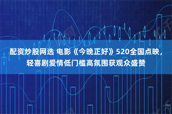 配资炒股网选 电影《今晚正好》520全国点映，轻喜剧爱情低门槛高氛围获观众盛赞