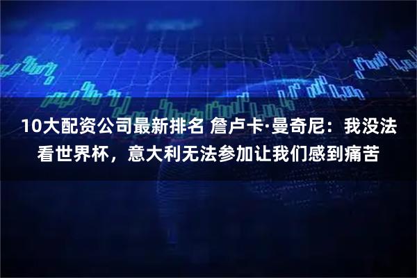 10大配资公司最新排名 詹卢卡·曼奇尼：我没法看世界杯，意大利无法参加让我们感到痛苦