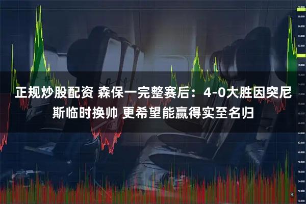 正规炒股配资 森保一完整赛后：4-0大胜因突尼斯临时换帅 更希望能赢得实至名归