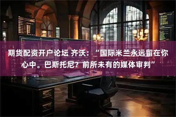 期货配资开户论坛 齐沃：“国际米兰永远留在你心中。巴斯托尼？前所未有的媒体审判”