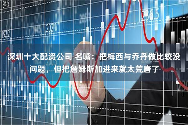 深圳十大配资公司 名嘴：把梅西与乔丹做比较没问题，但把詹姆斯加进来就太荒唐了