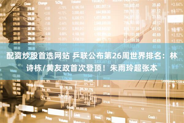 配资炒股首选网站 乒联公布第26周世界排名：林诗栋/黄友政首次登顶！朱雨玲超张本