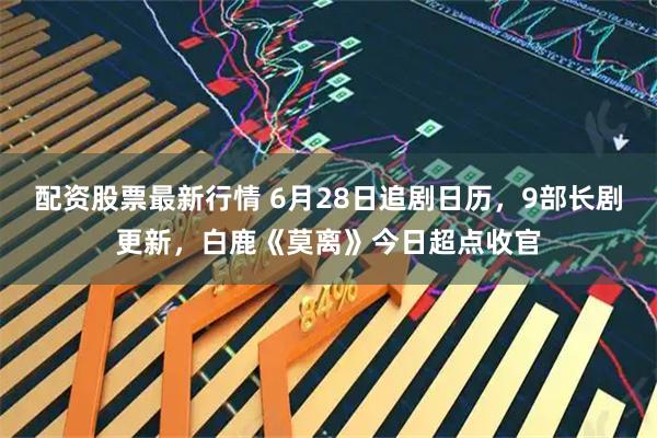 配资股票最新行情 6月28日追剧日历，9部长剧更新，白鹿《莫离》今日超点收官