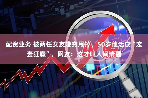 配资业务 被两任女友嫌穷甩掉，50岁他活成“宠妻狂魔”，网友：这才叫人间清醒