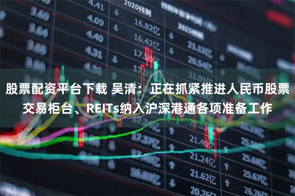股票配资平台下载 吴清：正在抓紧推进人民币股票交易柜台、REITs纳入沪深港通各项准备工作