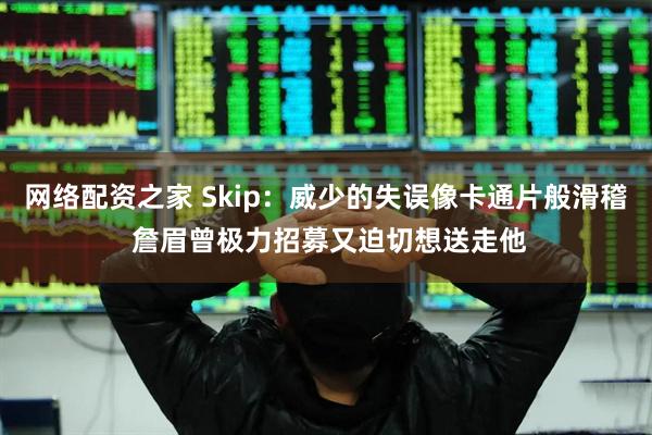 网络配资之家 Skip：威少的失误像卡通片般滑稽 詹眉曾极力招募又迫切想送走他