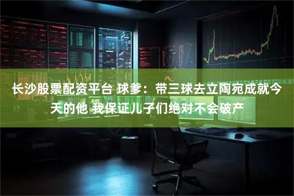 长沙股票配资平台 球爹：带三球去立陶宛成就今天的他 我保证儿子们绝对不会破产