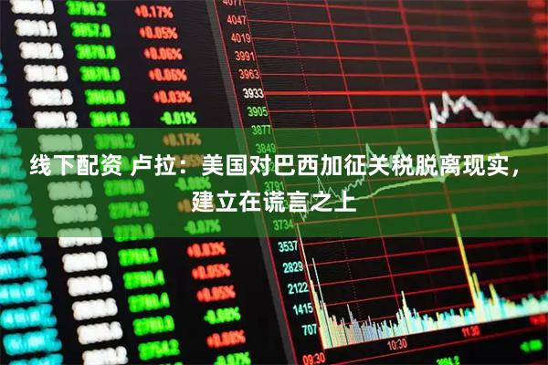 线下配资 卢拉：美国对巴西加征关税脱离现实，建立在谎言之上