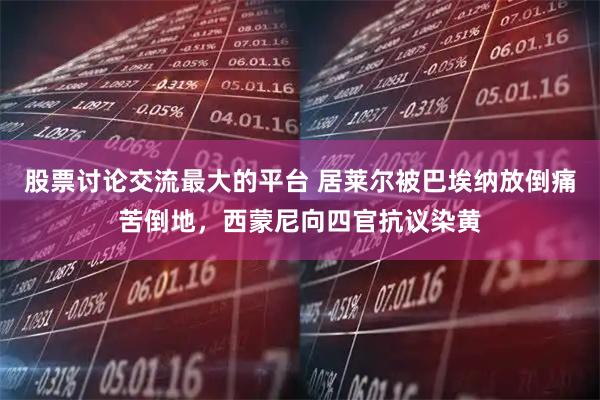 股票讨论交流最大的平台 居莱尔被巴埃纳放倒痛苦倒地，西蒙尼向四官抗议染黄
