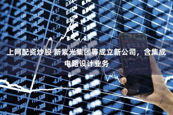 上网配资炒股 新紫光集团等成立新公司，含集成电路设计业务