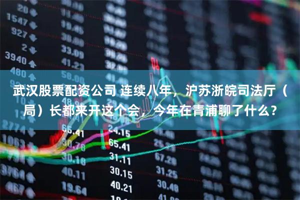 武汉股票配资公司 连续八年，沪苏浙皖司法厅（局）长都来开这个会，今年在青浦聊了什么？