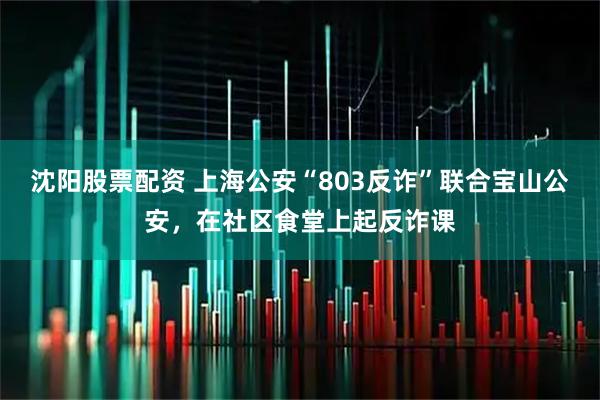 沈阳股票配资 上海公安“803反诈”联合宝山公安，在社区食堂上起反诈课
